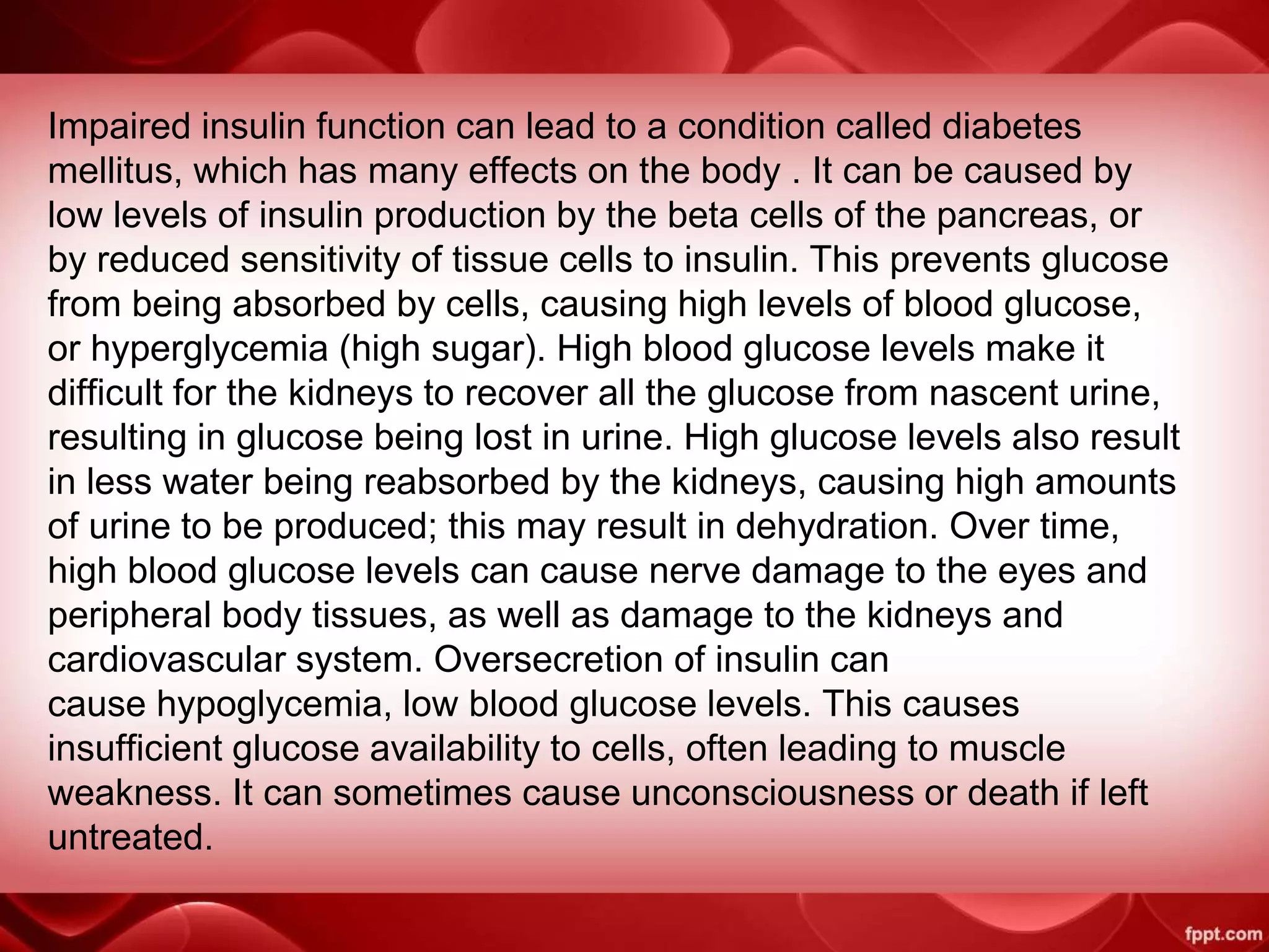 Impaired insulin function can lead to a condition called diabetes
mellitus, which has many effects on the body . It can be caused by
low levels of insulin production by the beta cells of the pancreas, or
by reduced sensitivity of tissue cells to insulin. This prevents glucose
from being absorbed by cells, causing high levels of blood glucose,
or hyperglycemia (high sugar). High blood glucose levels make it
difficult for the kidneys to recover all the glucose from nascent urine,
resulting in glucose being lost in urine. High glucose levels also result
in less water being reabsorbed by the kidneys, causing high amounts
of urine to be produced; this may result in dehydration. Over time,
high blood glucose levels can cause nerve damage to the eyes and
peripheral body tissues, as well as damage to the kidneys and
cardiovascular system. Oversecretion of insulin can
cause hypoglycemia, low blood glucose levels. This causes
insufficient glucose availability to cells, often leading to muscle
weakness. It can sometimes cause unconsciousness or death if left
untreated.
 