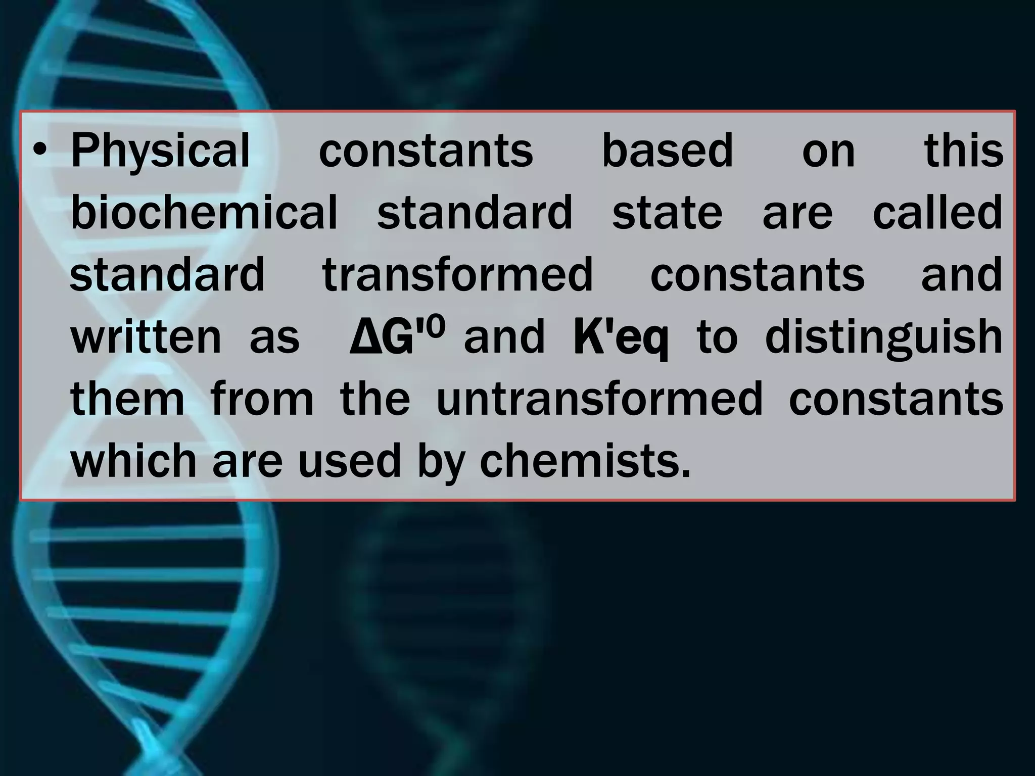 • Physical constants based on this
biochemical standard state are called
standard transformed constants and
written as ΔG'0 and K'eq to distinguish
them from the untransformed constants
which are used by chemists.
 