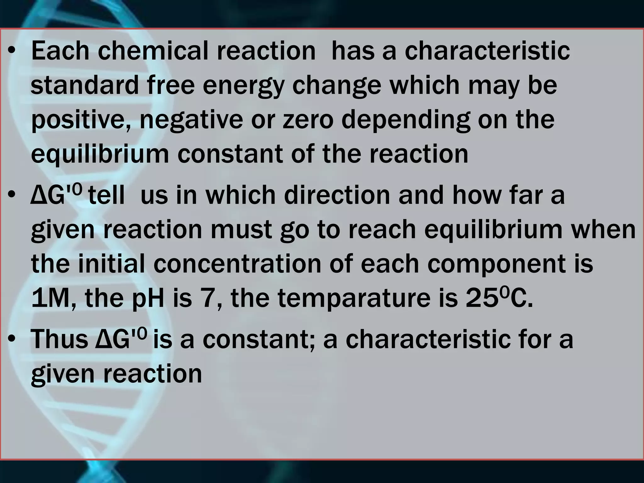 • Each chemical reaction has a characteristic
standard free energy change which may be
positive, negative or zero depending on the
equilibrium constant of the reaction
• ΔG'0 tell us in which direction and how far a
given reaction must go to reach equilibrium when
the initial concentration of each component is
1M, the pH is 7, the temparature is 250C.
• Thus ΔG'0 is a constant; a characteristic for a
given reaction
 