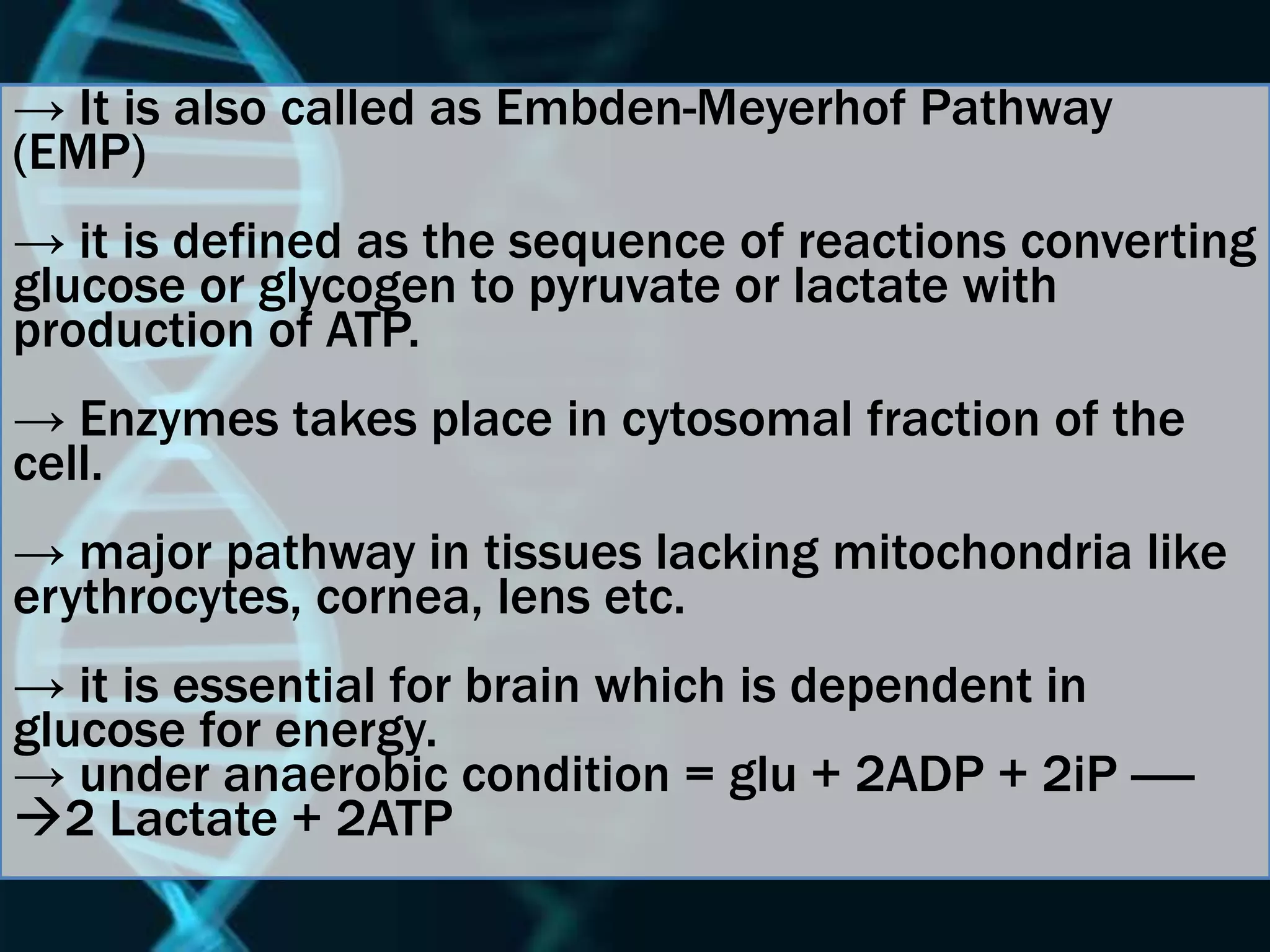 → It is also called as Embden-Meyerhof Pathway
(EMP)
→ it is defined as the sequence of reactions converting
glucose or glycogen to pyruvate or lactate with
production of ATP.
→ Enzymes takes place in cytosomal fraction of the
cell.
→ major pathway in tissues lacking mitochondria like
erythrocytes, cornea, lens etc.
→ it is essential for brain which is dependent in
glucose for energy.
→ under anaerobic condition = glu + 2ADP + 2iP -----
2 Lactate + 2ATP
 