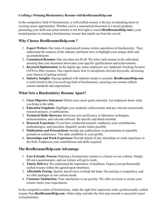 Crafting a Winning Biochemistry Resume withBestResumeHelp.com
In the competitive field of biochemistry, a well-crafted resume is the key to unlocking doors to
exciting career opportunities. Whether you're a seasoned professional or a recent graduate,
presenting your skills and achievements in the best light is crucial.BestResumeHelp.comis your
trusted partner in creating a biochemistry resume that stands out from the crowd.
Why Choose BestResumeHelp.com ?
1. Expert Writers: Our team of experienced resume writers specializes in biochemistry. They
understand the nuances of the industry and know how to highlight your unique skills and
accomplishments.
2. Customized Resumes: One size does not fit all. We tailor each resume to the individual,
ensuring that your document showcases your specific qualifications and achievements.
3. Keyword Optimization: In the digital age, many employers use Applicant Tracking Systems
(ATS) to filter resumes. Our experts know how to incorporate relevant keywords, increasing
your chances of getting noticed.
4. Industry Insights: Staying updated with industry trends is essential. BestResumeHelp.com
is well-versed in the ever-evolving field of biochemistry, ensuring your resume reflects
current standards and expectations.
What Sets a Biochemistry Resume Apart?
1. Clear Objective Statement
: Define your career goals concisely. Let employers know what
you bring to the table.
2. Education Emphasis: Highlight your academic achievements and any relevant coursework,
research projects, or publications.
3. Technical Skills Showcase: Showcase your proficiency in laboratory techniques,
instrumentation, and relevant software. Be specific and detail-oriented.
4. Research Experience: If you have conducted research, emphasize your contributions,
methodologies, and outcomes. Quantify results where possible.
5. Publications and Presentations: Include any publications or presentations in reputable
journals or conferences. This adds credibility to your profile.
6. Internships and Work Experience: Provide details of any internships or work experience in
the field. Emphasize your contributions and skills acquired.
The BestResumeHelp.com Advantage
1. User-Friendly Process: Ordering a biochemistry resume is a breeze on our website. Simply
fill out a questionnaire, and our writers will get to work.
2. Timely Delivery: We understand the importance of deadlines. Expect your professionally
crafted resume within the agreed-upon timeframe.
3. Affordable Pricing: Quality doesn't have to break the bank. Our pricing is competitive, and
we offer packages to suit various needs.
4. Customer Satisfaction: Your satisfaction is our priority. We offer revisions to ensure your
resume meets your expectations.
In the competitive realm of biochemistry, make the right first impression with a professionally crafted
resume from BestResumeHelp.com. Order today and take the first step towards a successful career
in biochemistry.
 