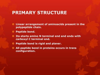PRIMARY STRUCTURE
 Linear arrangement of aminoacids present in the
polypeptide chain.
 Peptide bond.
 Its starts amino N terminal end and ends with
carboxyl C terminal end.
 Peptide bond is rigid and planer.
 All peptide bond in proteins occurs in trans
configuration.
 