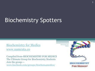 1




Biochemistry Spotters



Biochemistry for Medics                        Biochemistry For
                                                        Medics
                                                                  11/18/2012



www.namrata.co

Compiled from-BIOCHEMISTRY FOR MEDICS
The Ultimate Group for Biochemistry Students
Join the group---
www.facebook.com/groups/biochem4medics/
 