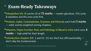 Exam-Ready Takeaways
▪Metabolism (Ch. 8) carries 20 of 75 marks — master glycolysis, TCA cycle,
β-oxidation and the urea cycle first.
▪Proteins, Lipids, Carbohydrates, Enzymes and Minerals each hold 5 marks
— solid, evenly-weighted scoring chapters.
▪Vitamins, Organ Function Tests and Pathology of Blood & Urine each carry 6
marks — high-yield for their length.
▪Introduction chapters (Ch. 1 and Ch. 11) are short but still examinable —
don't skip the fundamentals.
Verify the exact marks distribution against your university's official question-paper pattern before final exam prep.
Bushra
 