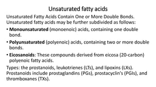 Unsaturated fatty acids
Unsaturated Fatty Acids Contain One or More Double Bonds.
Unsaturated fatty acids may be further subdivided as follows:
• Monounsaturated (monoenoic) acids, containing one double
bond.
• Polyunsaturated (polyenoic) acids, containing two or more double
bonds.
• Eicosanoids: These compounds derived from eicosa (20-carbon)
polyenoic fatty acids.
Types: the prostanoids, leukotrienes (LTs), and lipoxins (LXs).
Prostanoids include prostaglandins (PGs), prostacyclin's (PGIs), and
thromboxanes (TXs).
 