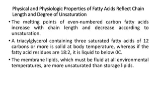 Physical and Physiologic Properties of Fatty Acids Reflect Chain
Length and Degree of Unsaturation
• The melting points of even-numbered carbon fatty acids
increase with chain length and decrease according to
unsaturation.
• A triacylglycerol containing three saturated fatty acids of 12
carbons or more is solid at body temperature, whereas if the
fatty acid residues are 18:2, it is liquid to below 0C.
• The membrane lipids, which must be fluid at all environmental
temperatures, are more unsaturated than storage lipids.
 