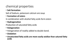 chemical properties
• Salt formation
Salt of Sodium, potassium calcium are soup
• Formation of esters
In combination with alcohol fatty acids form esters
• Hydrogenation
Production of saturated fatty acids
• Halogenation
• Halogenation of readily added to double bond.
• Oxidation
• Unsaturated fatty acids are more easily oxidize than satured fatty
acids
 