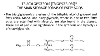 TRIACYLGLYCEROLS (TRIGLYCERIDES)*
THE MAIN STORAGE FORMS OF FATTY ACIDS
• The triacylglycerols are esters of the trihydric alcohol glycerol and
fatty acids. Mono- and diacylglycerols, where in one or two fatty
acids are esterified with glycerol, are also found in the tissues.
These are of particular significance in the synthesis and hydrolysis
of triacylglycerols.
 