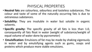PHYSICAL PROPERTIES
• Neutral fats are colourless, odourless and tasteless substances. The
colour and taste of some of the naturally occurring fats is due to
extraneous substances.
• Solubility: They are insoluble in water but soluble in organic
solvents.
• Specific gravity: The specific gravity of all fats is less than 1.0,
consequently all fats float in water (weight of substance/weight of
equal volume of water done by pycnometer)
• Emulsification: Emulsions of fat may be made by shaking vigorously
in water and by emulsifying agents such as gums, soaps and
proteins which produce more stable emulsions.
 