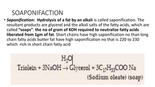 SOAPONIFACTION
• Saponification: Hydrolysis of a fat by an alkali is called saponification. The
resultant products are glycerol and the alkali salts of the fatty acids, which are
called “soaps”. the no of gram of KOH required to neutralize fatty acids
liberated from 1gm of fat. Short chains have high saponification no than long
chain fatty acids butter fat have high saponification no that is 220 to 230
which rich in short chain fatty acid
 
