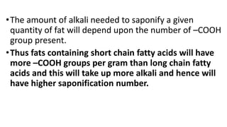 •The amount of alkali needed to saponify a given
quantity of fat will depend upon the number of –COOH
group present.
•Thus fats containing short chain fatty acids will have
more –COOH groups per gram than long chain fatty
acids and this will take up more alkali and hence will
have higher saponification number.
 
