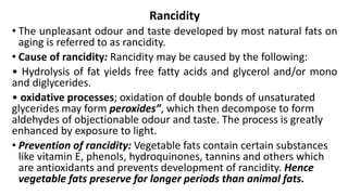 Rancidity
• The unpleasant odour and taste developed by most natural fats on
aging is referred to as rancidity.
• Cause of rancidity: Rancidity may be caused by the following:
• Hydrolysis of fat yields free fatty acids and glycerol and/or mono
and diglycerides.
• oxidative processes; oxidation of double bonds of unsaturated
glycerides may form peroxides”, which then decompose to form
aldehydes of objectionable odour and taste. The process is greatly
enhanced by exposure to light.
• Prevention of rancidity: Vegetable fats contain certain substances
like vitamin E, phenols, hydroquinones, tannins and others which
are antioxidants and prevents development of rancidity. Hence
vegetable fats preserve for longer periods than animal fats.
 