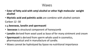 Waxes
• Ester of fatty acid with cetyl alcohol or other high molecular weight
alcohol
• Myristic acid and palmitic acids are combine with alcohol contain
Carbon 12 -30
e.g beeswax, lanolin and spermaceti
• beeswax is structural component of honeycomb
• Lanolin derived from wool used as base of for many ointment and cream
• Spermaceti is derived from sperm whale used in cosmetics,
pharmaceutical and in manufacture of candle.
• Waxes cannot be hydrolyzed by lipase no nutritional importance
 