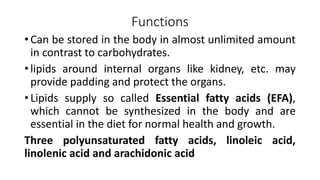 Functions
• Can be stored in the body in almost unlimited amount
in contrast to carbohydrates.
• lipids around internal organs like kidney, etc. may
provide padding and protect the organs.
• Lipids supply so called Essential fatty acids (EFA),
which cannot be synthesized in the body and are
essential in the diet for normal health and growth.
Three polyunsaturated fatty acids, linoleic acid,
linolenic acid and arachidonic acid
 