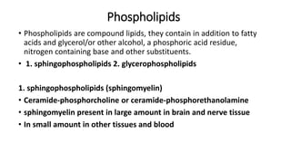 Phospholipids
• Phospholipids are compound lipids, they contain in addition to fatty
acids and glycerol/or other alcohol, a phosphoric acid residue,
nitrogen containing base and other substituents.
• 1. sphingophospholipids 2. glycerophospholipids
1. sphingophospholipids (sphingomyelin)
• Ceramide-phosphorcholine or ceramide-phosphorethanolamine
• sphingomyelin present in large amount in brain and nerve tissue
• In small amount in other tissues and blood
 