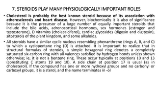 7. STEROIDS PLAY MANY PHYSIOLOGICALLY IMPORTANT ROLES
• Cholesterol is probably the best known steroid because of its association with
atherosclerosis and heart disease. However, biochemically it is also of significance
because it is the precursor of a large number of equally important steroids that
include the bile acids, adrenocortical hormones, sex hormones (estrogen and
testosterone), D vitamins (cholecalciferol), cardiac glycosides (digoxin and digitoxin),
sitosterols of the plant kingdom, and some alkaloids.
• All steroids have a similar cyclic nucleus resembling phenanthrene (rings A, B, and C)
to which a cyclopentane ring (D) is attached. It is important to realize that in
structural formulas of steroids, a simple hexagonal ring denotes a completely
saturated six-carbon ring with all valences satisfied by hydrogen bonds unless shown
otherwise; ie, it is not a benzene ring. These occur typically at positions 10 and 13
(constituting C atoms 19 and 18). A side chain at position 17 is usual (as in
cholesterol). If the compound has one or more hydroxyl groups and no carbonyl or
carboxyl groups, it is a sterol, and the name terminates in -ol
 