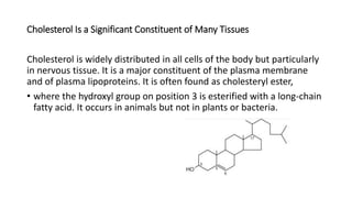 Cholesterol Is a Significant Constituent of Many Tissues
Cholesterol is widely distributed in all cells of the body but particularly
in nervous tissue. It is a major constituent of the plasma membrane
and of plasma lipoproteins. It is often found as cholesteryl ester,
• where the hydroxyl group on position 3 is esterified with a long-chain
fatty acid. It occurs in animals but not in plants or bacteria.
 