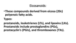 Eicosanoids:
•These compounds derived from eicosa (20c)
polyenoic fatty acids.
Types:
prostanoids, leukotrienes (LTs), and lipoxins (LXs).
Prostanoids include prostaglandins (PGs),
prostacyclin's (PGIs), and thromboxanes (TXs).
 