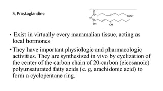 5. Prostaglandins:
• Exist in virtually every mammalian tissue, acting as
local hormones
• They have important physiologic and pharmacologic
activities. They are synthesized in vivo by cyclization of
the center of the carbon chain of 20-carbon (eicosanoic)
polyunsaturated fatty acids (e. g, arachidonic acid) to
form a cyclopentane ring.
 