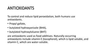 ANTIOXIDANTS
To control and reduce lipid peroxidation, both humans use
antioxidants.
• Propyl gallate,
• butylated hydroxyanisole (BHA),
• butylated hydroxytoluene (BHT)
are antioxidants used as food additives. Naturally occurring
antioxidants include vitamin E (tocopherol), which is lipid soluble, and
vitamin C, which are water-soluble.
 