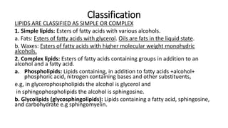 Classification
LIPIDS ARE CLASSIFIED AS SIMPLE OR COMPLEX
1. Simple lipids: Esters of fatty acids with various alcohols.
a. Fats: Esters of fatty acids with glycerol. Oils are fats in the liquid state.
b. Waxes: Esters of fatty acids with higher molecular weight monohydric
alcohols.
2. Complex lipids: Esters of fatty acids containing groups in addition to an
alcohol and a fatty acid.
a. Phospholipids: Lipids containing, in addition to fatty acids +alcohol+
phosphoric acid, nitrogen containing bases and other substituents,
e.g, in glycerophospholipids the alcohol is glycerol and
in sphingophospholipids the alcohol is sphingosine.
b. Glycolipids (glycosphingolipids): Lipids containing a fatty acid, sphingosine,
and carbohydrate e.g sphingomyelin.
 