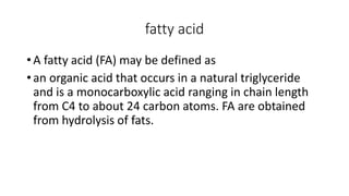 fatty acid
• A fatty acid (FA) may be defined as
• an organic acid that occurs in a natural triglyceride
and is a monocarboxylic acid ranging in chain length
from C4 to about 24 carbon atoms. FA are obtained
from hydrolysis of fats.
 