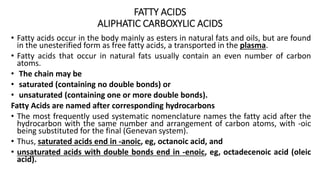 FATTY ACIDS
ALIPHATIC CARBOXYLIC ACIDS
• Fatty acids occur in the body mainly as esters in natural fats and oils, but are found
in the unesterified form as free fatty acids, a transported in the plasma.
• Fatty acids that occur in natural fats usually contain an even number of carbon
atoms.
• The chain may be
• saturated (containing no double bonds) or
• unsaturated (containing one or more double bonds).
Fatty Acids are named after corresponding hydrocarbons
• The most frequently used systematic nomenclature names the fatty acid after the
hydrocarbon with the same number and arrangement of carbon atoms, with -oic
being substituted for the final (Genevan system).
• Thus, saturated acids end in -anoic, eg, octanoic acid, and
• unsaturated acids with double bonds end in -enoic, eg, octadecenoic acid (oleic
acid).
 