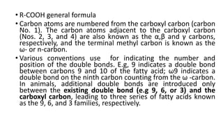 • R-COOH general formula
• Carbon atoms are numbered from the carboxyl carbon (carbon
No. 1). The carbon atoms adjacent to the carboxyl carbon
(Nos. 2, 3, and 4) are also known as the α,β and γ carbons,
respectively, and the terminal methyl carbon is known as the
ω- or n-carbon.
• Various conventions use for indicating the number and
position of the double bonds. E.g, 9 indicates a double bond
between carbons 9 and 10 of the fatty acid; ω9 indicates a
double bond on the ninth carbon counting from the ω -carbon.
In animals, additional double bonds are introduced only
between the existing double bond (e.g 9, 6, or 3) and the
carboxyl carbon, leading to three series of fatty acids known
as the 9, 6, and 3 families, respectively.
 