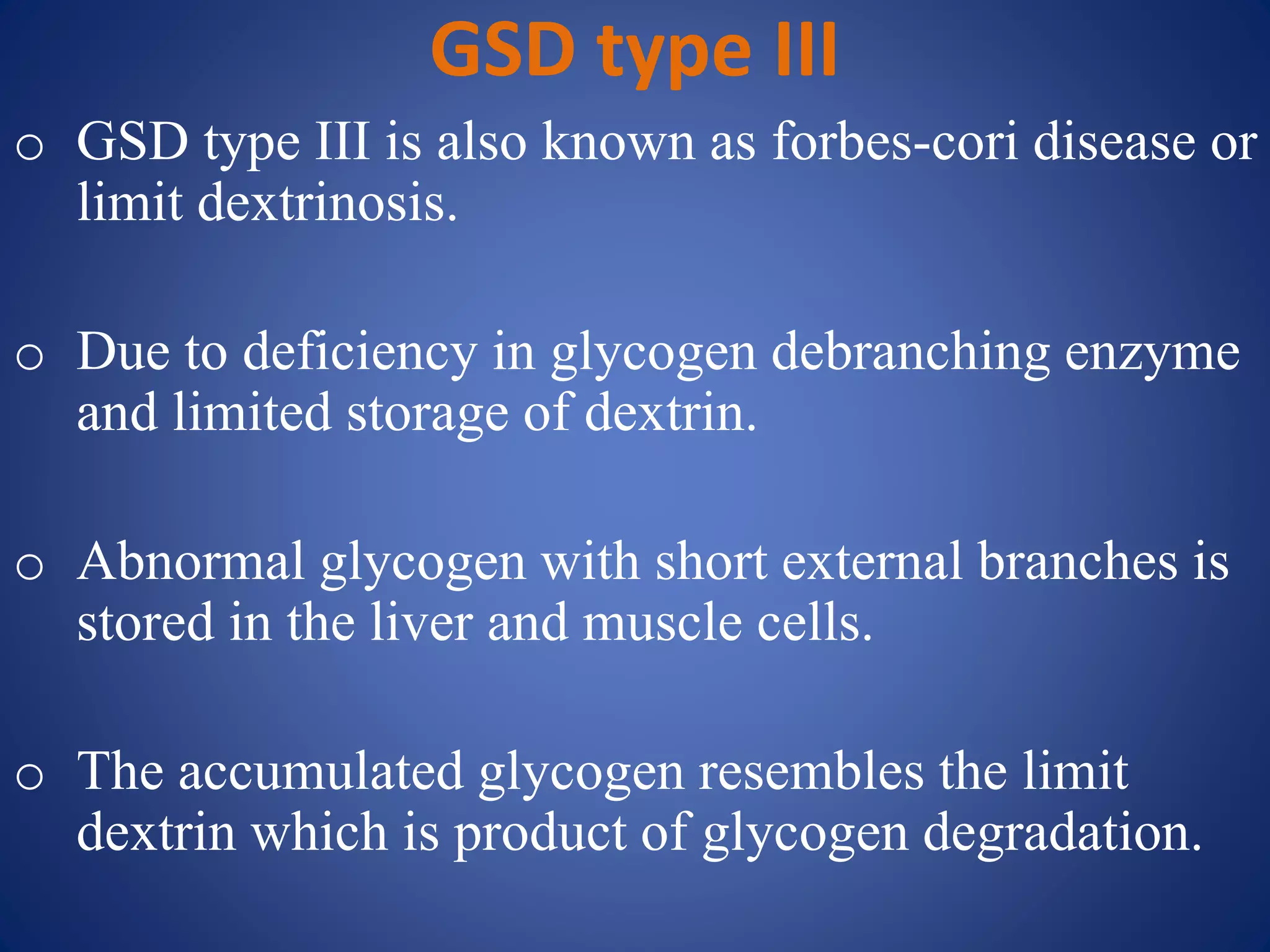 GSD type III
o GSD type III is also known as forbes-cori disease or
limit dextrinosis.
o Due to deficiency in glycogen debranching enzyme
and limited storage of dextrin.
o Abnormal glycogen with short external branches is
stored in the liver and muscle cells.
o The accumulated glycogen resembles the limit
dextrin which is product of glycogen degradation.
 