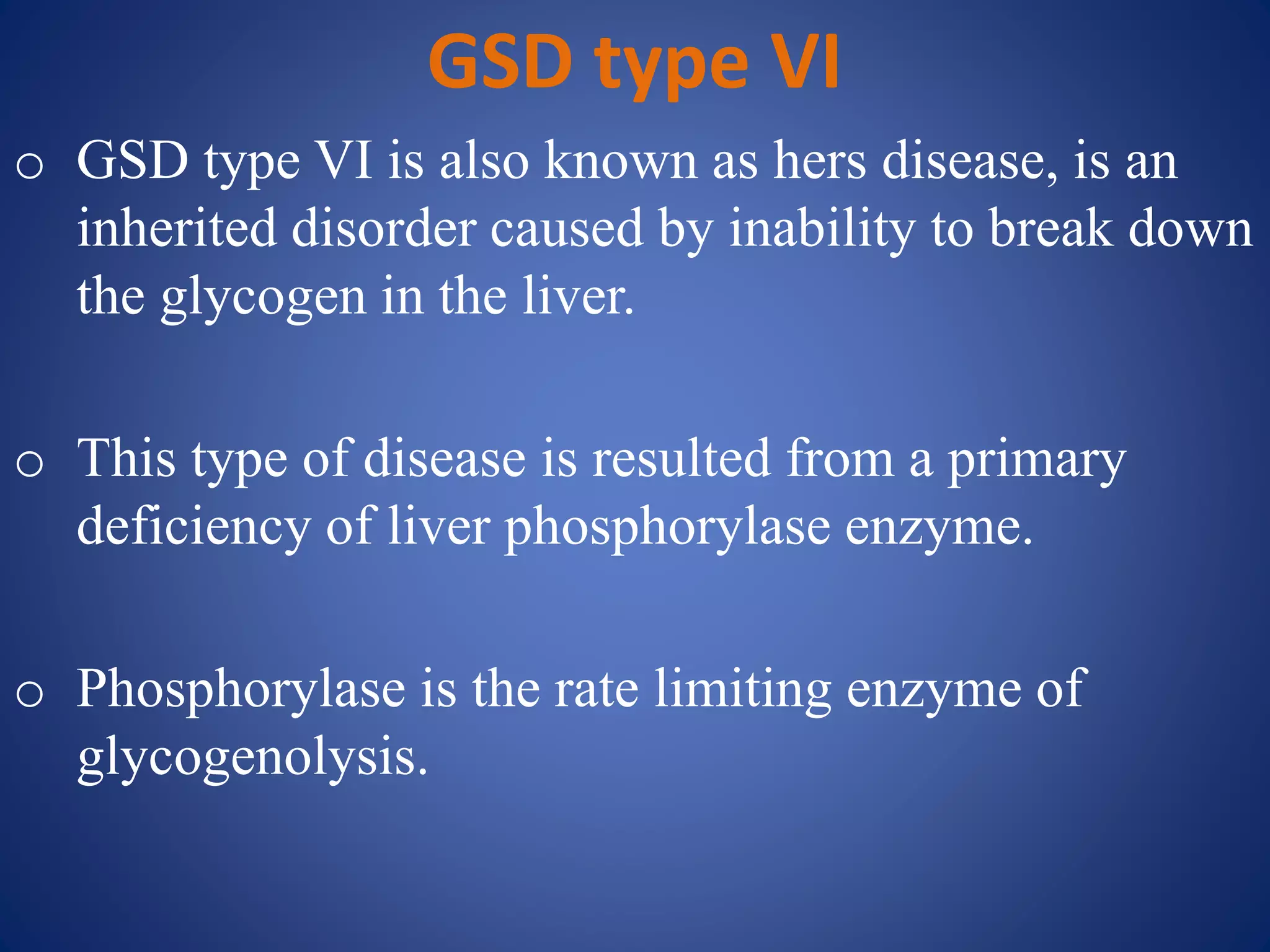 GSD type VI
o GSD type VI is also known as hers disease, is an
inherited disorder caused by inability to break down
the glycogen in the liver.
o This type of disease is resulted from a primary
deficiency of liver phosphorylase enzyme.
o Phosphorylase is the rate limiting enzyme of
glycogenolysis.
 