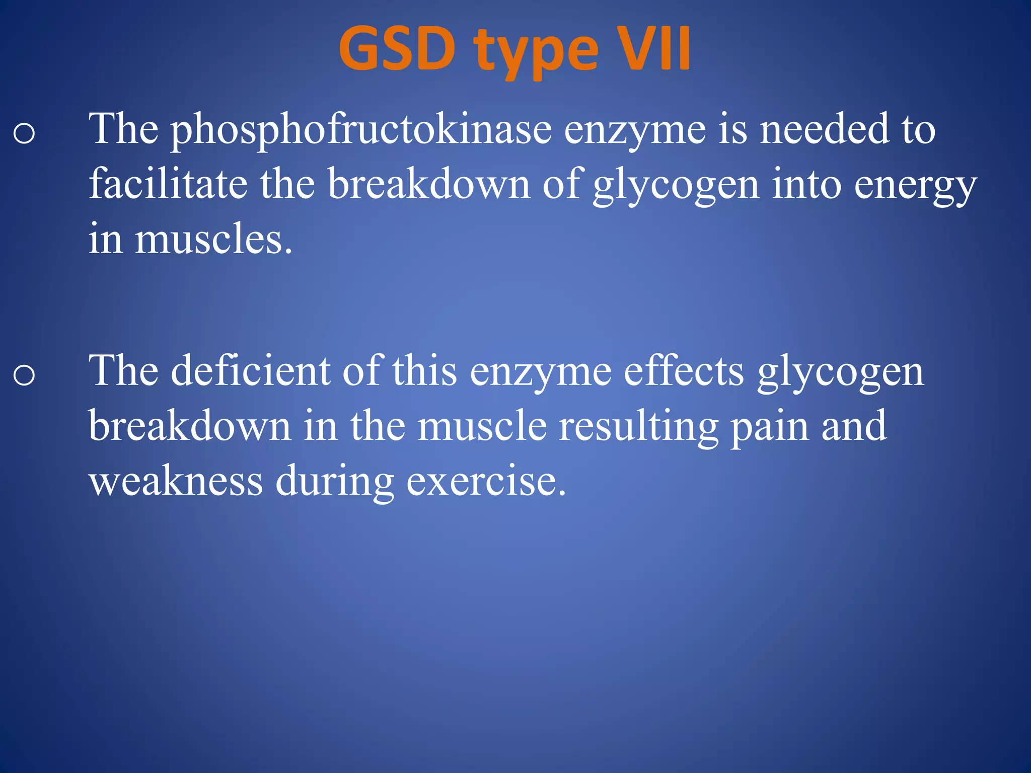 GSD type VII
o The phosphofructokinase enzyme is needed to
facilitate the breakdown of glycogen into energy
in muscles.
o The deficient of this enzyme effects glycogen
breakdown in the muscle resulting pain and
weakness during exercise.
 