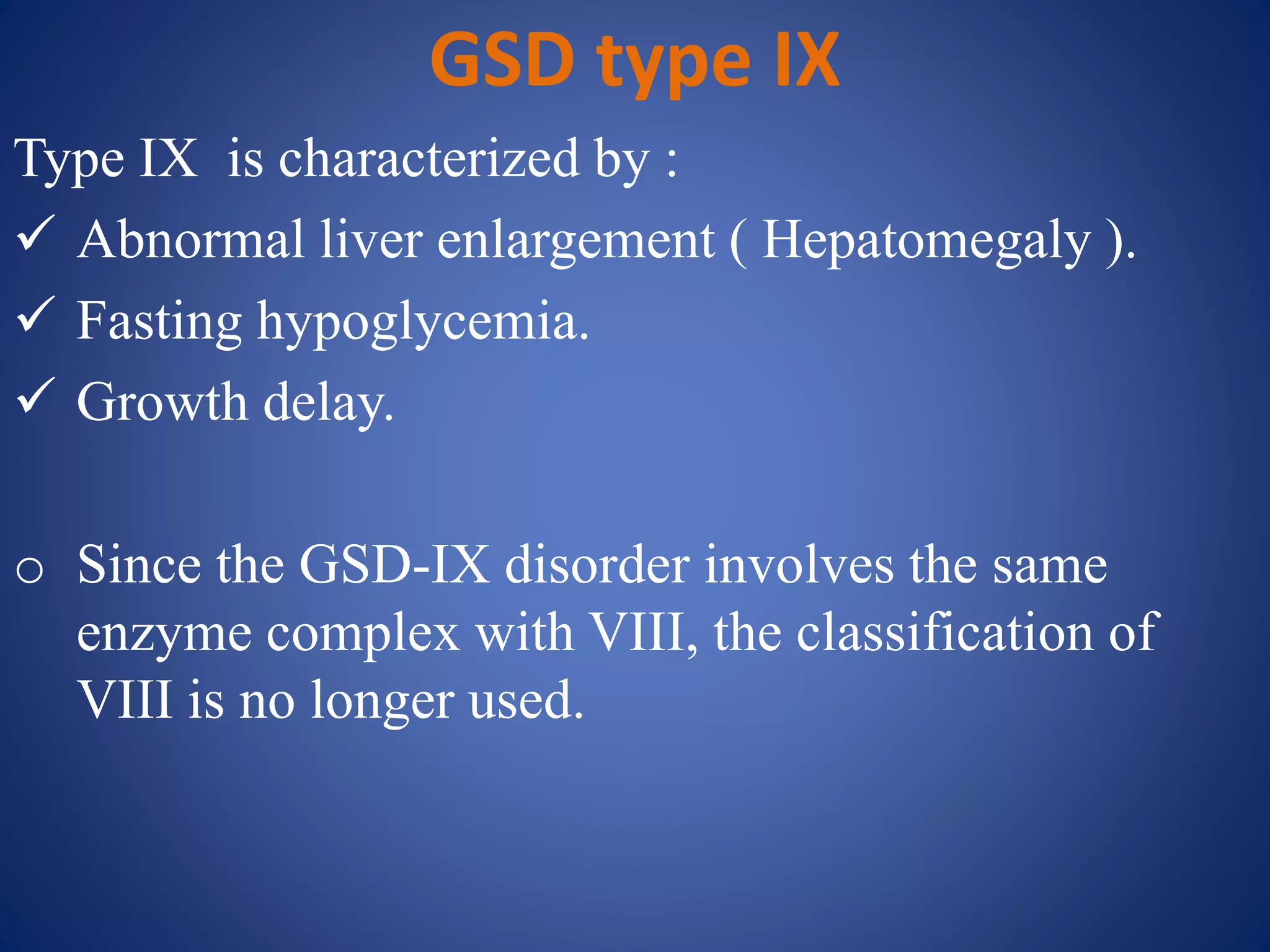 GSD type IX
Type IX is characterized by :
 Abnormal liver enlargement ( Hepatomegaly ).
 Fasting hypoglycemia.
 Growth delay.
o Since the GSD-IX disorder involves the same
enzyme complex with VIII, the classification of
VIII is no longer used.
 