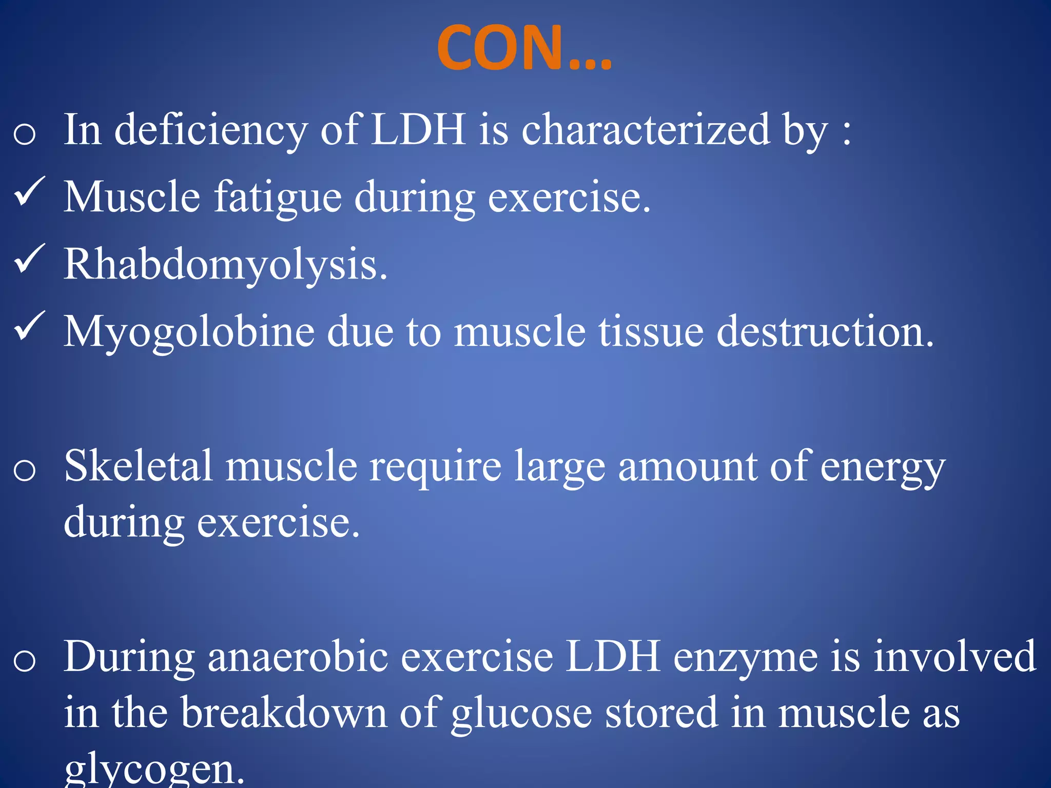 CON…
o In deficiency of LDH is characterized by :
 Muscle fatigue during exercise.
 Rhabdomyolysis.
 Myogolobine due to muscle tissue destruction.
o Skeletal muscle require large amount of energy
during exercise.
o During anaerobic exercise LDH enzyme is involved
in the breakdown of glucose stored in muscle as
glycogen.
 