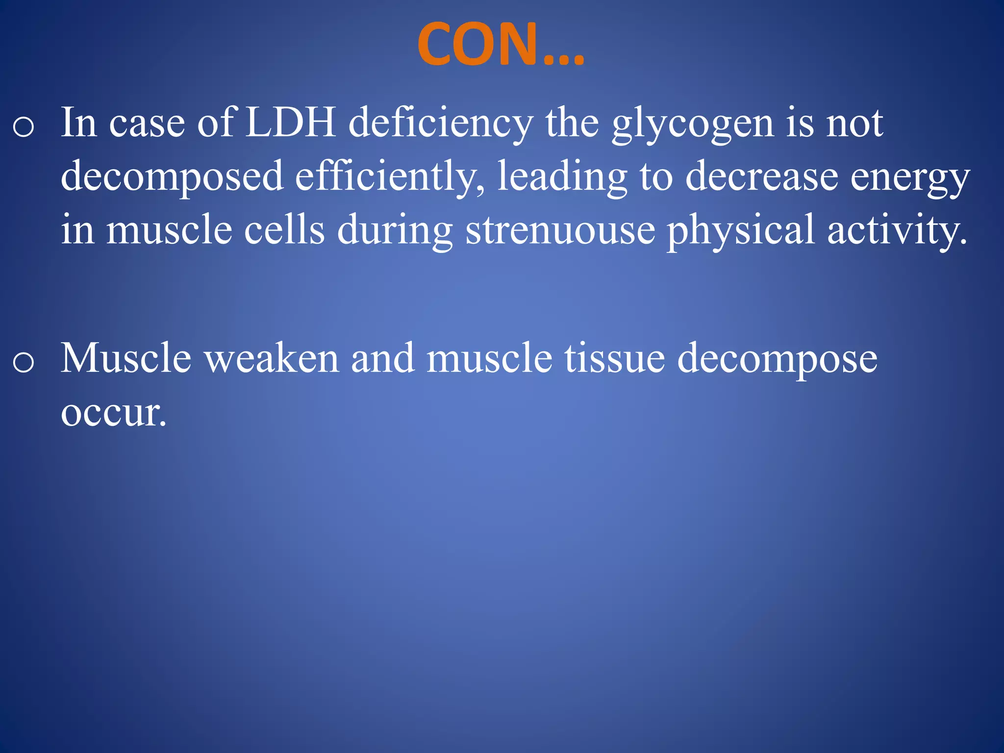 CON…
o In case of LDH deficiency the glycogen is not
decomposed efficiently, leading to decrease energy
in muscle cells during strenuouse physical activity.
o Muscle weaken and muscle tissue decompose
occur.
 