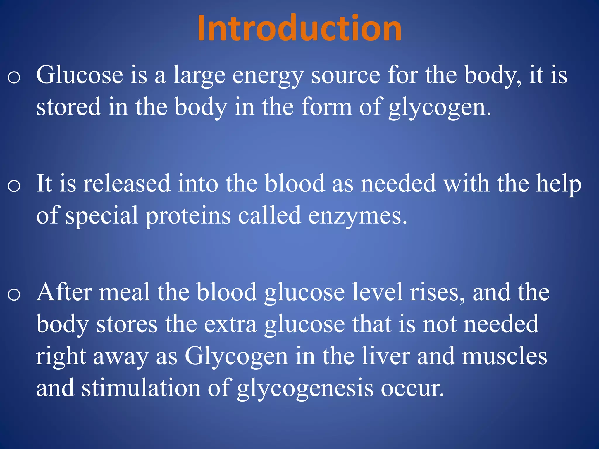 Introduction
o Glucose is a large energy source for the body, it is
stored in the body in the form of glycogen.
o It is released into the blood as needed with the help
of special proteins called enzymes.
o After meal the blood glucose level rises, and the
body stores the extra glucose that is not needed
right away as Glycogen in the liver and muscles
and stimulation of glycogenesis occur.
 