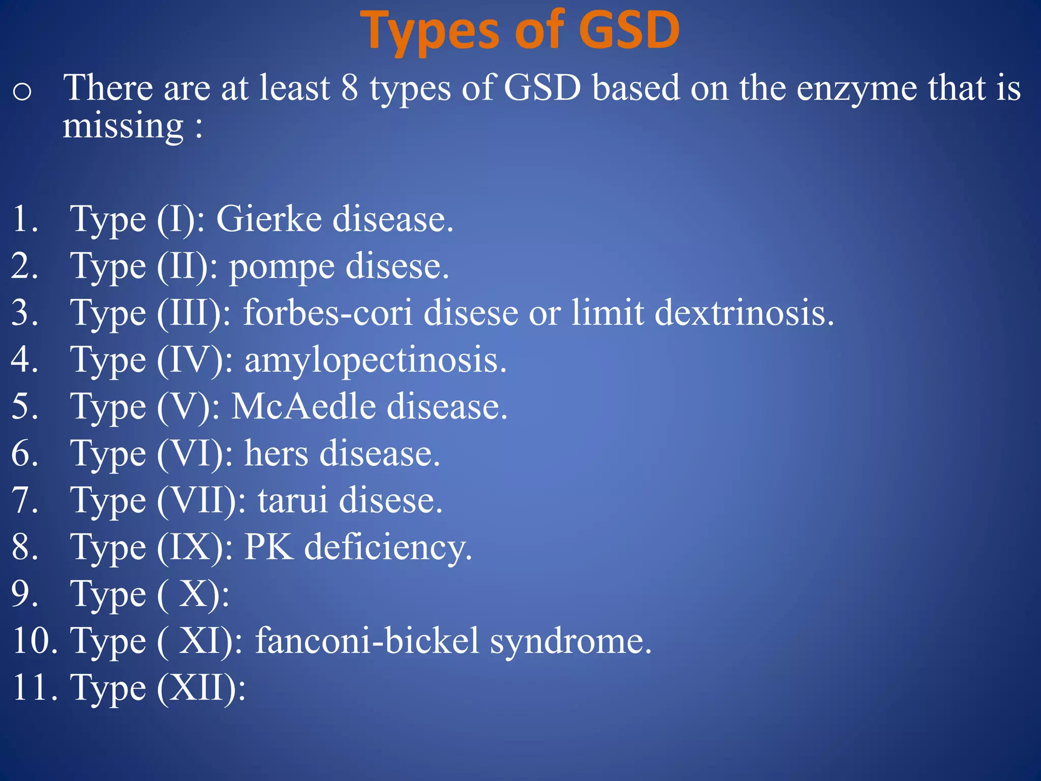 Types of GSD
o There are at least 8 types of GSD based on the enzyme that is
missing :
1. Type (I): Gierke disease.
2. Type (II): pompe disese.
3. Type (III): forbes-cori disese or limit dextrinosis.
4. Type (IV): amylopectinosis.
5. Type (V): McAedle disease.
6. Type (VI): hers disease.
7. Type (VII): tarui disese.
8. Type (IX): PK deficiency.
9. Type ( X):
10. Type ( XI): fanconi-bickel syndrome.
11. Type (XII):
 
