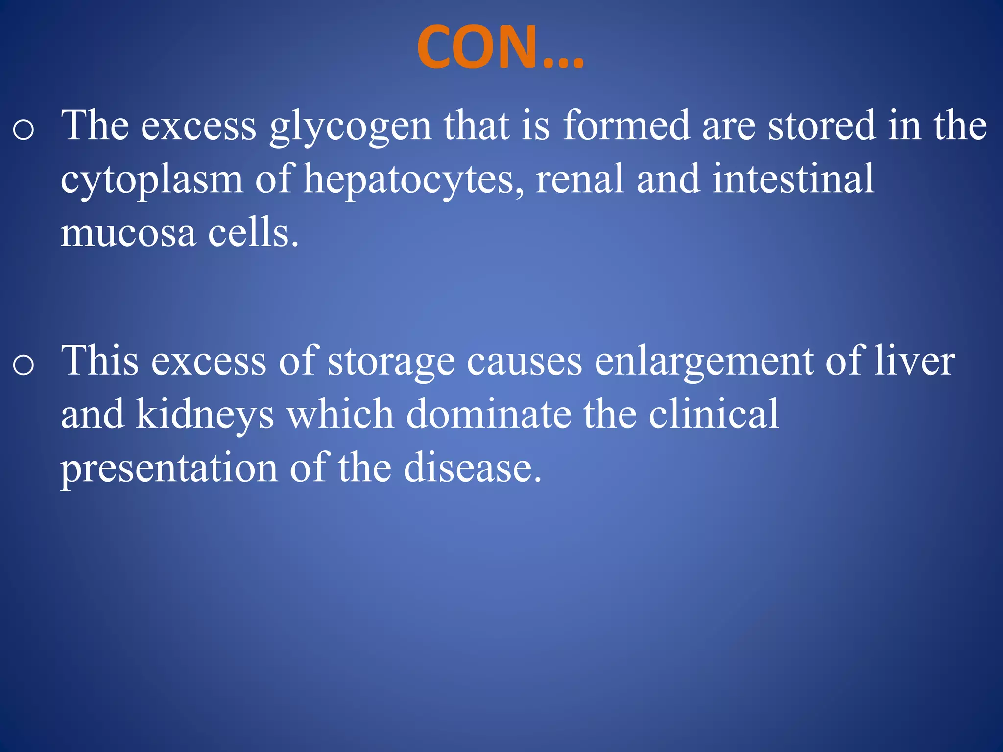 CON…
o The excess glycogen that is formed are stored in the
cytoplasm of hepatocytes, renal and intestinal
mucosa cells.
o This excess of storage causes enlargement of liver
and kidneys which dominate the clinical
presentation of the disease.
 