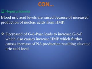 CON…
 Hyperuricemia
Blood uric acid levels are raised because of increased
production of nucleic acids from HMP.
 Decreased of G-6-Pase leads to increase G-6-P
which also causes increase HMP which further
causes increase of NA production resulting elevated
uric acid level.
 
