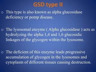 GSD type II
o This type is also known as alpha glucosidase
deficiency or pomp disease.
o The lysosomal enzyme ( Alpha glucosidase ) acts as
hydrolyzing the alpha-1,4 and 1,6 glucosidic
linkages of the glycogen within the lysosome.
o The deficient of this enzyme leads progressive
accumulation of glycogen in the lysosomes and
cytoplasm of different tissues causing destruction.
 