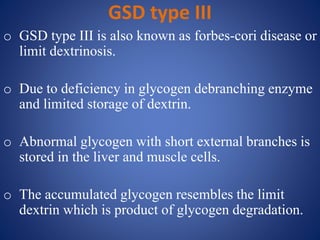 GSD type III
o GSD type III is also known as forbes-cori disease or
limit dextrinosis.
o Due to deficiency in glycogen debranching enzyme
and limited storage of dextrin.
o Abnormal glycogen with short external branches is
stored in the liver and muscle cells.
o The accumulated glycogen resembles the limit
dextrin which is product of glycogen degradation.
 