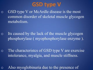 GSD type V
o GSD type V or McArdle disease is the most
common disorder of skeletal muscle glycogen
metabolism.
o Its caused by the lack of the muscle glycogen
phosphorylase ( myophosphorylase enzyme ).
o The characteristcs of GSD type V are exercise
intolerance, myalgia, and muscle stiffness.
o Also myoglobinuria due to the presence of
 