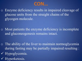 CON…
o Enzyme deficiency results in impaired cleavage of
glucose units from the straight chains of the
glycogen molecule.
o Most patients the enzyme deficiency is incomplete
and gluconeogenesis remains intact.
o The ability of the liver to maintain normoglycemia
during fasting may be partially impaired resulting :
 Hypoglycemia.
 Hyperketosis.
 