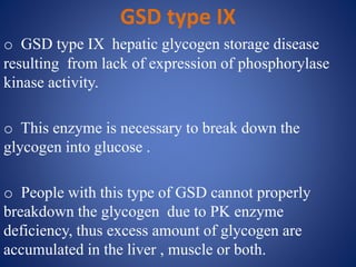 GSD type IX
o GSD type IX hepatic glycogen storage disease
resulting from lack of expression of phosphorylase
kinase activity.
o This enzyme is necessary to break down the
glycogen into glucose .
o People with this type of GSD cannot properly
breakdown the glycogen due to PK enzyme
deficiency, thus excess amount of glycogen are
accumulated in the liver , muscle or both.
 