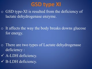 GSD type XI
o GSD type-XI is resulted from the deficiency of
lactate dehydrogenase enzyme.
o It affects the way the body breaks downs glucose
for energy.
o There are two types of Lactate dehydrogenase
deficiency :
 A-LDH deficiency.
 B-LDH deficiency.
 