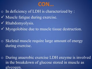 CON…
o In deficiency of LDH is characterized by :
 Muscle fatigue during exercise.
 Rhabdomyolysis.
 Myogolobine due to muscle tissue destruction.
o Skeletal muscle require large amount of energy
during exercise.
o During anaerobic exercise LDH enzyme is involved
in the breakdown of glucose stored in muscle as
glycogen.
 
