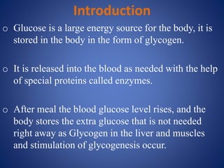 Introduction
o Glucose is a large energy source for the body, it is
stored in the body in the form of glycogen.
o It is released into the blood as needed with the help
of special proteins called enzymes.
o After meal the blood glucose level rises, and the
body stores the extra glucose that is not needed
right away as Glycogen in the liver and muscles
and stimulation of glycogenesis occur.
 