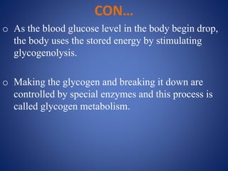 CON…
o As the blood glucose level in the body begin drop,
the body uses the stored energy by stimulating
glycogenolysis.
o Making the glycogen and breaking it down are
controlled by special enzymes and this process is
called glycogen metabolism.
 