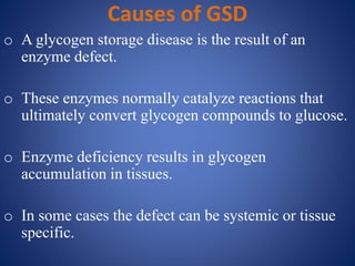 Causes of GSD
o A glycogen storage disease is the result of an
enzyme defect.
o These enzymes normally catalyze reactions that
ultimately convert glycogen compounds to glucose.
o Enzyme deficiency results in glycogen
accumulation in tissues.
o In some cases the defect can be systemic or tissue
specific.
 