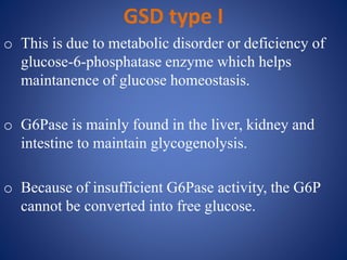 GSD type I
o This is due to metabolic disorder or deficiency of
glucose-6-phosphatase enzyme which helps
maintanence of glucose homeostasis.
o G6Pase is mainly found in the liver, kidney and
intestine to maintain glycogenolysis.
o Because of insufficient G6Pase activity, the G6P
cannot be converted into free glucose.
 