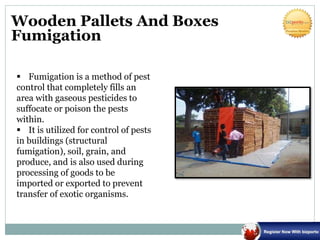 Wooden Pallets And Boxes
Fumigation
 Fumigation is a method of pest
control that completely fills an
area with gaseous pesticides to
suffocate or poison the pests
within.
 It is utilized for control of pests
in buildings (structural
fumigation), soil, grain, and
produce, and is also used during
processing of goods to be
imported or exported to prevent
transfer of exotic organisms.
 